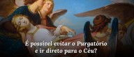 É possível evitar o Purgatório e ir direto para o Céu?