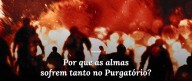 Por que as almas sofrem tanto no Purgatório?